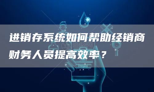 进销存系统如何帮助经销商财务人员提高效率？(图1)